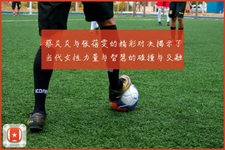 蔡炎炎与张蓓雯的精彩对决揭示了当代女性力量与智慧的碰撞与交融