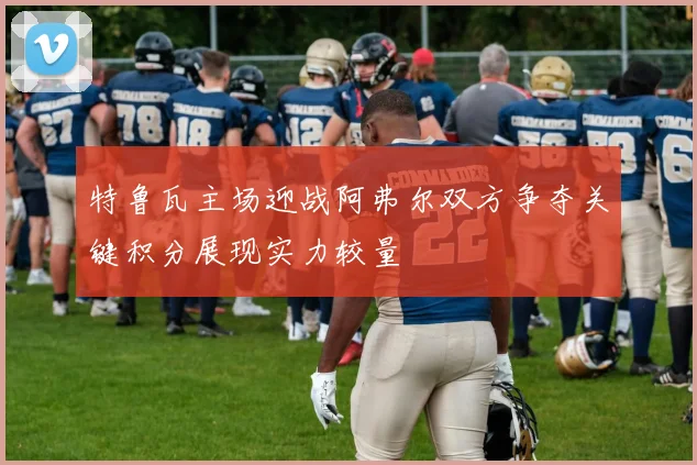 特鲁瓦主场迎战阿弗尔双方争夺关键积分展现实力较量