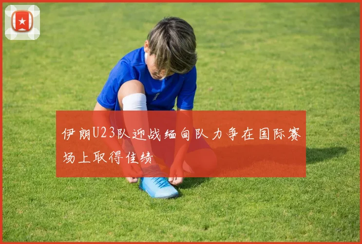 伊朗U23队迎战缅甸队力争在国际赛场上取得佳绩