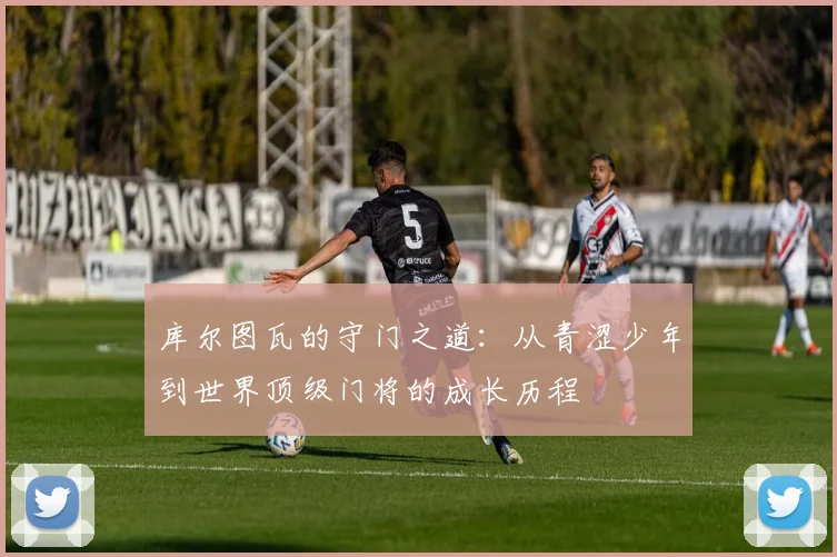 库尔图瓦的守门之道：从青涩少年到世界顶级门将的成长历程