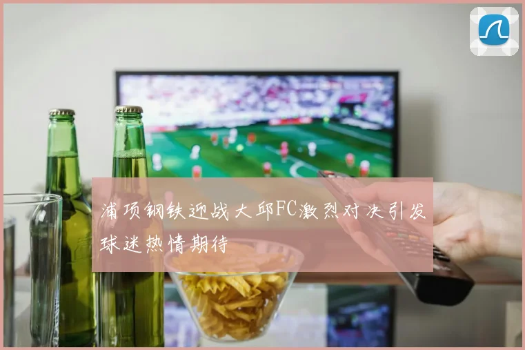 浦项钢铁迎战大邱FC激烈对决引发球迷热情期待