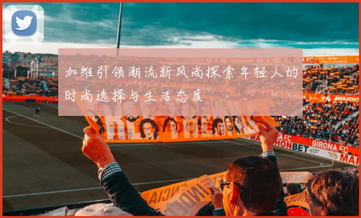 加维引领潮流新风尚探索年轻人的时尚选择与生活态度