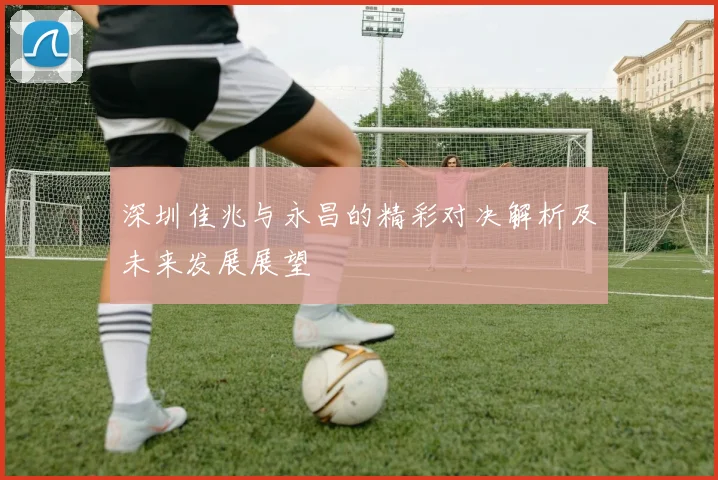 深圳佳兆与永昌的精彩对决解析及未来发展展望