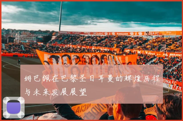 姆巴佩在巴黎圣日耳曼的辉煌历程与未来发展展望