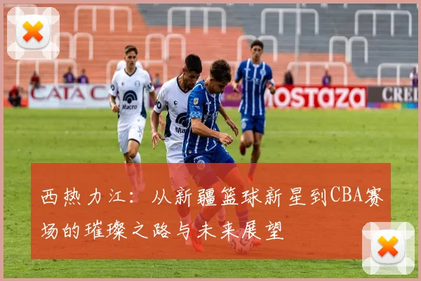 西热力江：从新疆篮球新星到CBA赛场的璀璨之路与未来展望