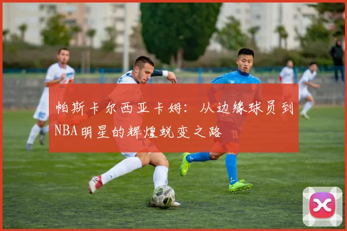 帕斯卡尔西亚卡姆：从边缘球员到NBA明星的辉煌蜕变之路