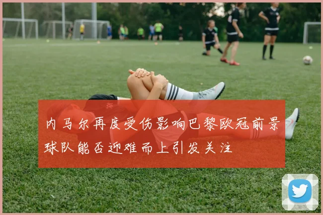 内马尔再度受伤影响巴黎欧冠前景球队能否迎难而上引发关注