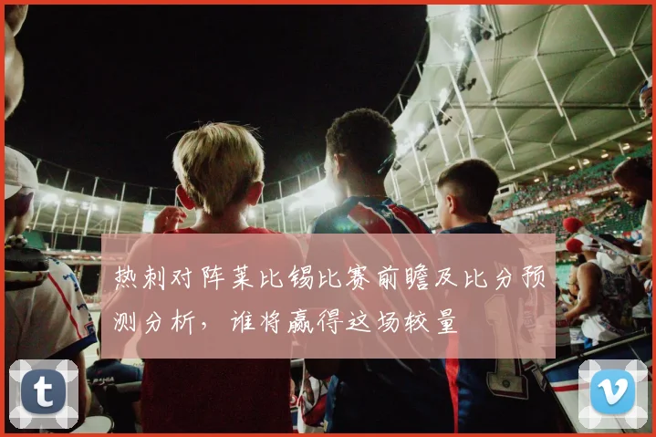 热刺对阵莱比锡比赛前瞻及比分预测分析，谁将赢得这场较量