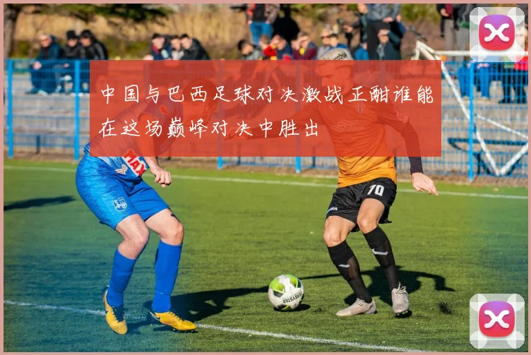 中国与巴西足球对决激战正酣谁能在这场巅峰对决中胜出