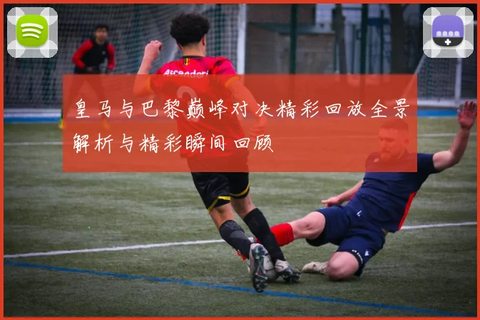 皇马与巴黎巅峰对决精彩回放全景解析与精彩瞬间回顾