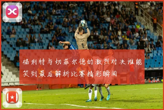 福利特与切菲尔德的激烈对决谁能笑到最后解析比赛精彩瞬间