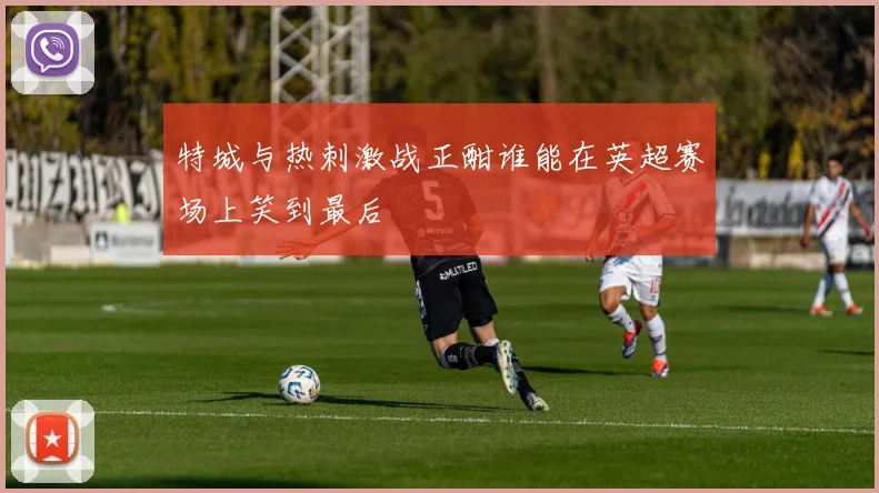 特城与热刺激战正酣谁能在英超赛场上笑到最后