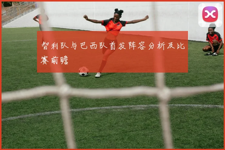 智利队与巴西队首发阵容分析及比赛前瞻