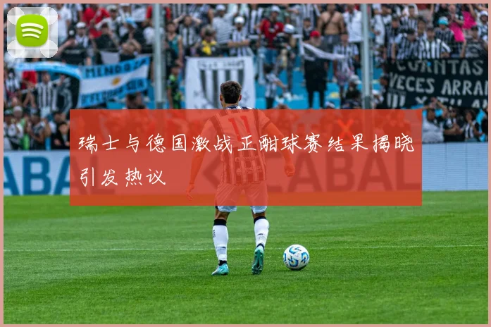 瑞士与德国激战正酣球赛结果揭晓引发热议