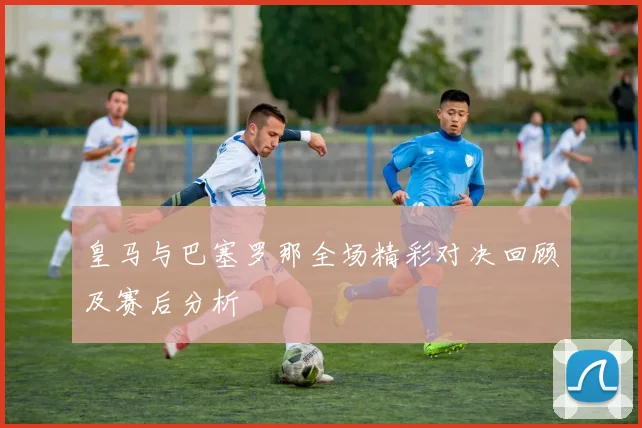 皇马与巴塞罗那全场精彩对决回顾及赛后分析