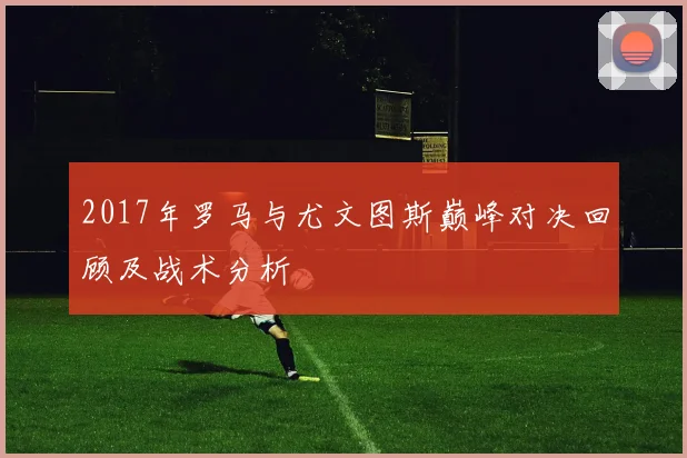2017年罗马与尤文图斯巅峰对决回顾及战术分析