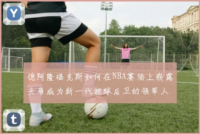德阿隆福克斯如何在NBA赛场上崭露头角成为新一代控球后卫的领军人物