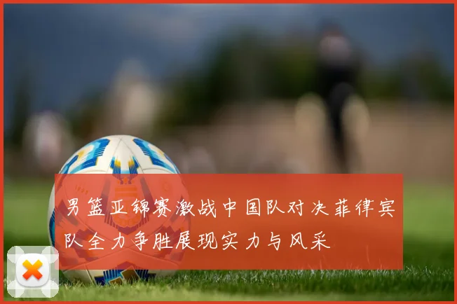 男篮亚锦赛激战中国队对决菲律宾队全力争胜展现实力与风采