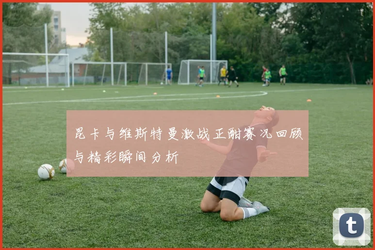 昆卡与维斯特曼激战正酣赛况回顾与精彩瞬间分析