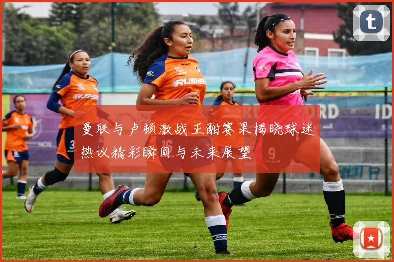 曼联与卢顿激战正酣赛果揭晓球迷热议精彩瞬间与未来展望
